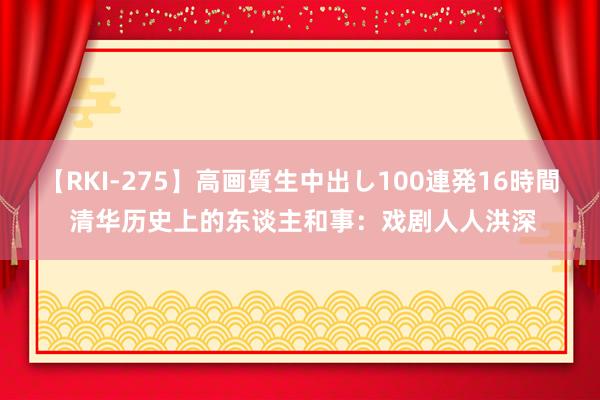 【RKI-275】高画質生中出し100連発16時間 清华历史上的东谈主和事：戏剧人人洪深