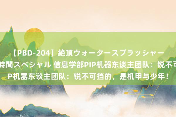 【PBD-204】絶頂ウォータースプラッシャー 放尿＆潮吹き大噴射8時間スペシャル 信息学部PIP机器东谈主团队：锐不可挡的，是机甲与少年！