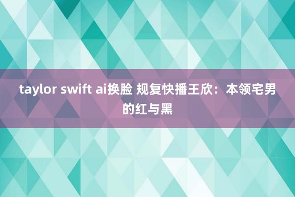 taylor swift ai换脸 规复快播王欣：本领宅男的红与黑