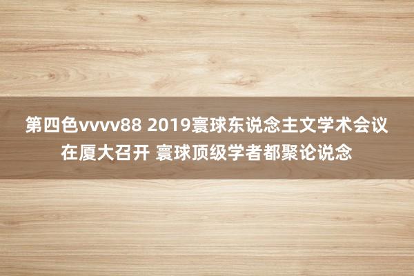 第四色vvvv88 2019寰球东说念主文学术会议在厦大召开 寰球顶级学者都聚论说念