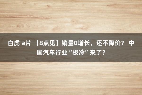 白虎 a片 【8点见】销量0增长，还不降价？ 中国汽车行业“极冷”来了？