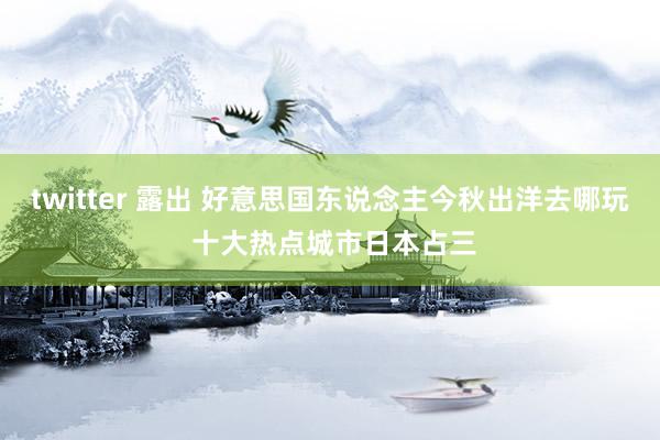 twitter 露出 好意思国东说念主今秋出洋去哪玩 十大热点城市日本占三