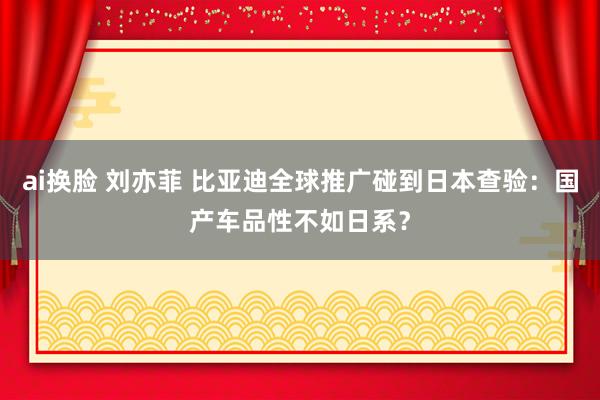 ai换脸 刘亦菲 比亚迪全球推广碰到日本查验：国产车品性不如日系？