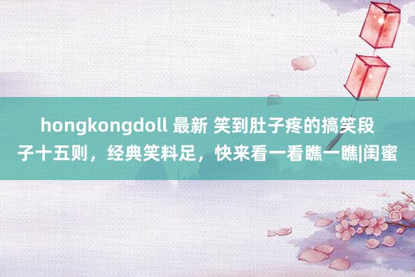 hongkongdoll 最新 笑到肚子疼的搞笑段子十五则，经典笑料足，快来看一看瞧一瞧|闺蜜