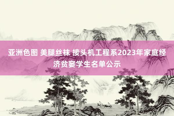 亚洲色图 美腿丝袜 接头机工程系2023年家庭经济贫窭学生名单公示