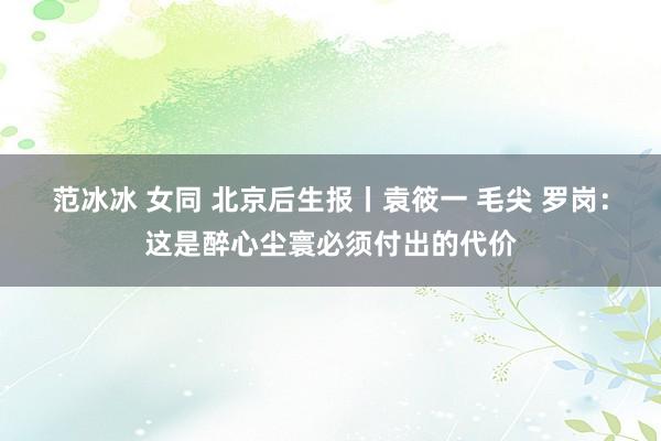 范冰冰 女同 北京后生报丨袁筱一 毛尖 罗岗：这是醉心尘寰必须付出的代价