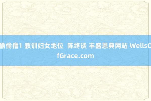 偷偷撸1 教训妇女地位  陈终谈 丰盛恩典网站 WellsOfGrace.com