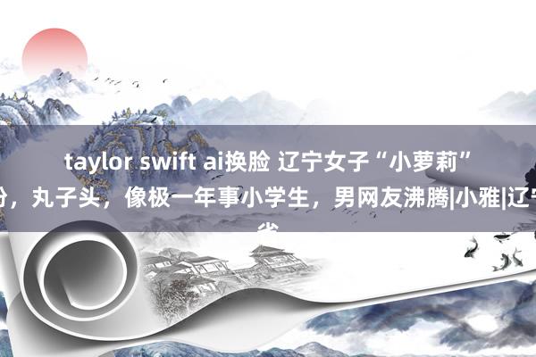 taylor swift ai换脸 辽宁女子“小萝莉”打扮，丸子头，像极一年事小学生，男网友沸腾|小雅|辽宁省