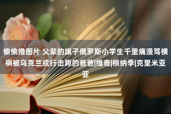 偷偷撸图片 父辈的旗子俄罗斯小学生千里痛漫骂横祸被乌克兰戎行击毙的爸爸|维奇|根纳季|克里米亚