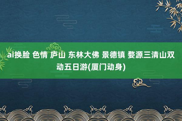 ai换脸 色情 庐山 东林大佛 景德镇 婺源三清山双动五日游(厦门动身)