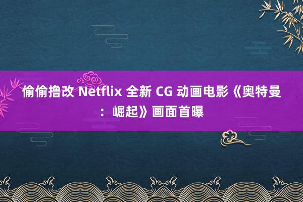 偷偷撸改 Netflix 全新 CG 动画电影《奥特曼：崛起》画面首曝