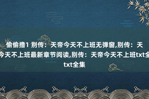 偷偷撸1 别传：天帝今天不上班无弹窗，别传：天帝今天不上班最新章节阅读，别传：天帝今天不上班txt全集