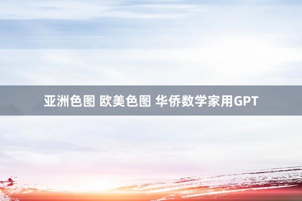 亚洲色图 欧美色图 华侨数学家用GPT