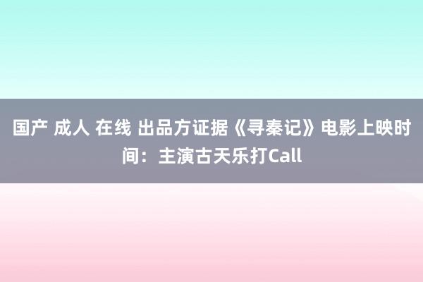 国产 成人 在线 出品方证据《寻秦记》电影上映时间：主演古天乐打Call