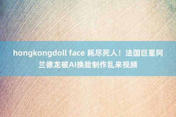 hongkongdoll face 耗尽死人！法国巨星阿兰德龙被AI换脸制作乱来视频