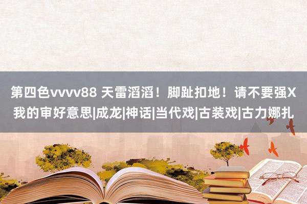 第四色vvvv88 天雷滔滔！脚趾扣地！请不要强X我的审好意思|成龙|神话|当代戏|古装戏|古力娜扎