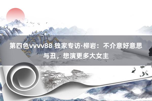 第四色vvvv88 独家专访·柳岩：不介意好意思与丑，想演更多大女主