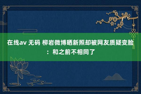 在线av 无码 柳岩微博晒新照却被网友质疑变脸：和之前不相同了