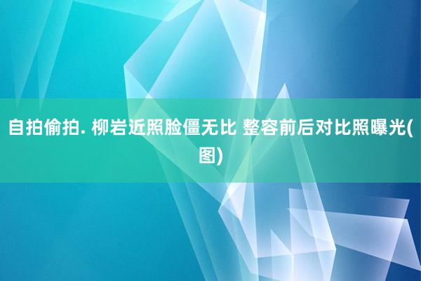 自拍偷拍. 柳岩近照脸僵无比 整容前后对比照曝光(图)