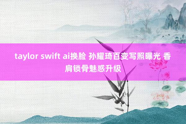 taylor swift ai换脸 孙耀琦百变写照曝光 香肩锁骨魅惑升级