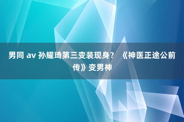 男同 av 孙耀琦第三变装现身？ 《神医正途公前传》变男神