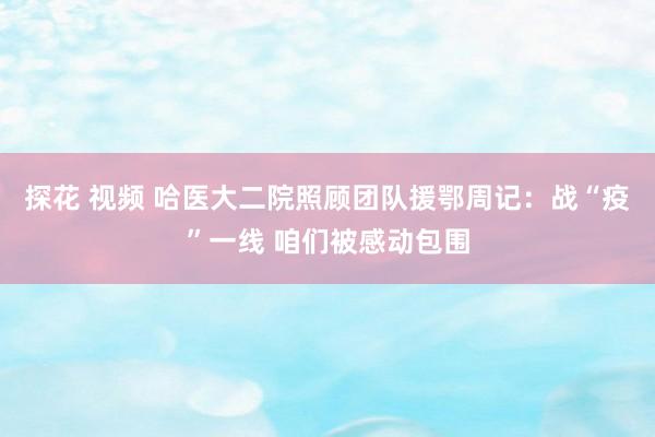 探花 视频 哈医大二院照顾团队援鄂周记：战“疫”一线 咱们被感动包围