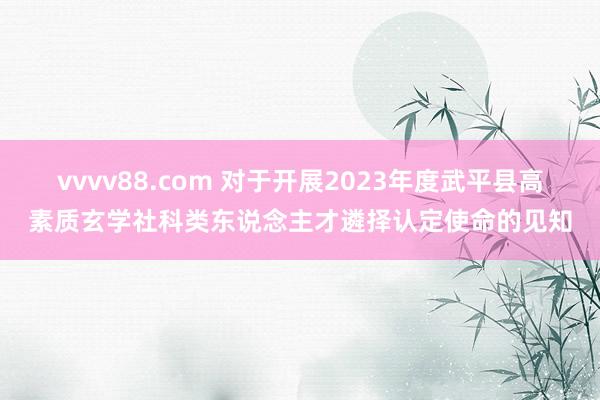 vvvv88.com 对于开展2023年度武平县高素质玄学社科类东说念主才遴择认定使命的见知