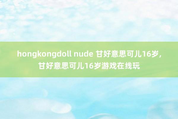 hongkongdoll nude 甘好意思可儿16岁，甘好意思可儿16岁游戏在线玩