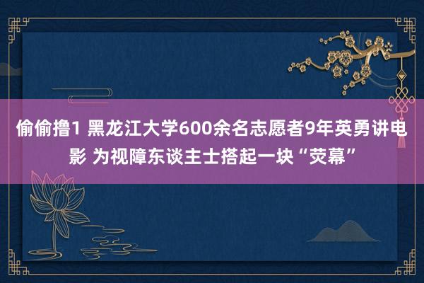 偷偷撸1 黑龙江大学600余名志愿者9年英勇讲电影 为视障东谈主士搭起一块“荧幕”