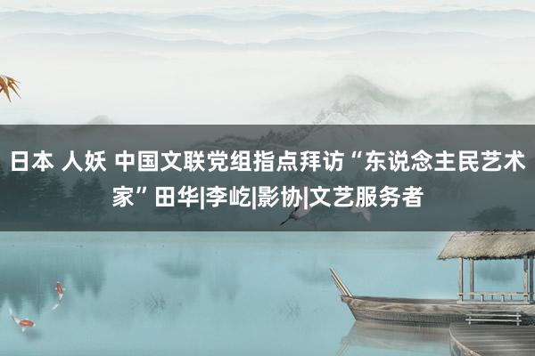 日本 人妖 中国文联党组指点拜访“东说念主民艺术家”田华|李屹|影协|文艺服务者