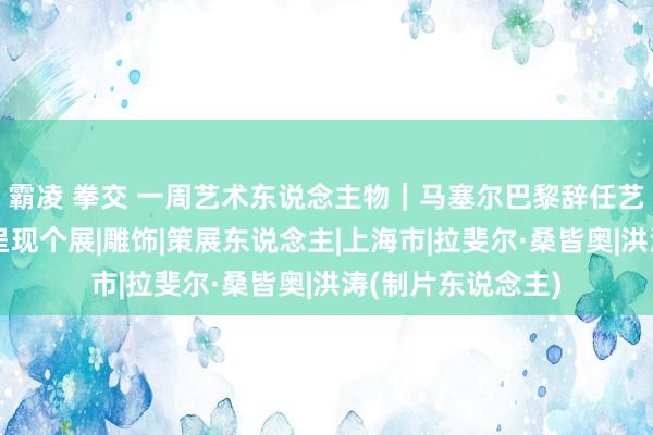 霸凌 拳交 一周艺术东说念主物｜马塞尔巴黎辞任艺术馆，洪涛上海呈现个展|雕饰|策展东说念主|上海市|拉斐尔·桑皆奥|洪涛(制片东说念主)