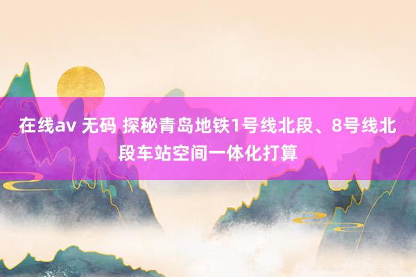 在线av 无码 探秘青岛地铁1号线北段、8号线北段车站空间一体化打算