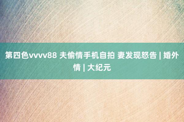 第四色vvvv88 夫偷情手机自拍 妻发现怒告 | 婚外情 | 大纪元