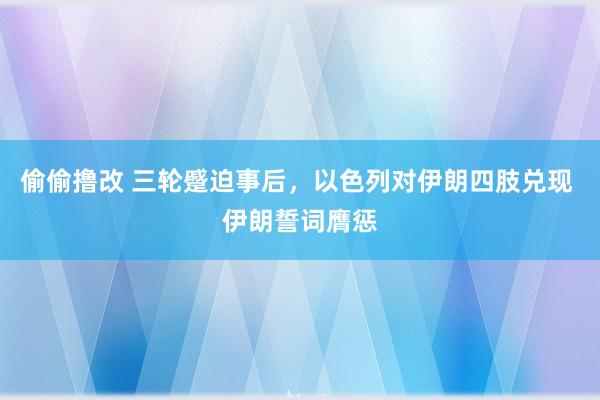 偷偷撸改 三轮蹙迫事后，以色列对伊朗四肢兑现 伊朗誓词膺惩