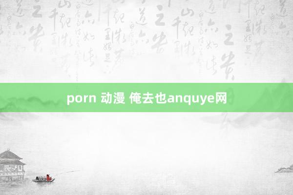 porn 动漫 俺去也anquye网