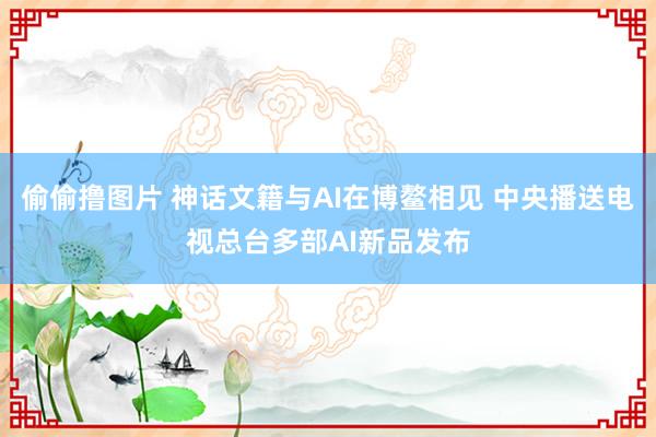 偷偷撸图片 神话文籍与AI在博鳌相见 中央播送电视总台多部AI新品发布