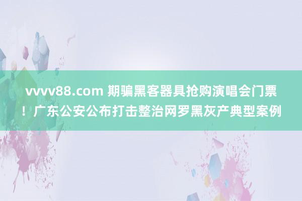 vvvv88.com 期骗黑客器具抢购演唱会门票！广东公安公布打击整治网罗黑灰产典型案例