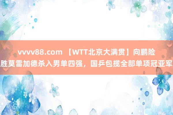 vvvv88.com 【WTT北京大满贯】向鹏险胜莫雷加德杀入男单四强，国乒包揽全部单项冠亚军