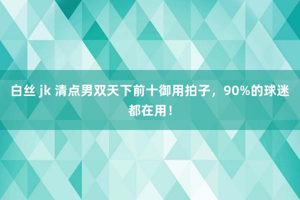 白丝 jk 清点男双天下前十御用拍子，90%的球迷都在用！