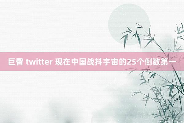 巨臀 twitter 现在中国战抖宇宙的25个倒数第一