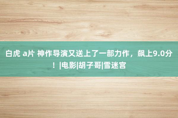 白虎 a片 神作导演又送上了一部力作，飙上9.0分！|电影|胡子哥|雪迷宫