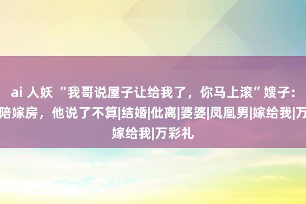 ai 人妖 “我哥说屋子让给我了，你马上滚”嫂子：这是陪嫁房，他说了不算|结婚|仳离|婆婆|凤凰男|嫁给我|万彩礼