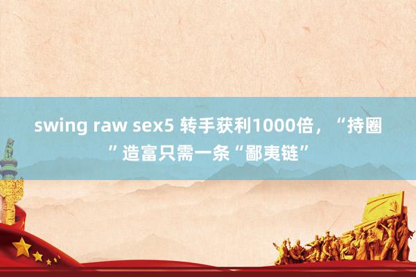 swing raw sex5 转手获利1000倍，“持圈”造富只需一条“鄙夷链”