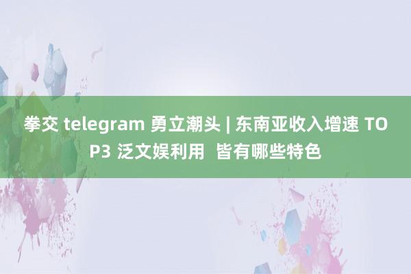 拳交 telegram 勇立潮头 | 东南亚收入增速 TOP3 泛文娱利用  皆有哪些特色