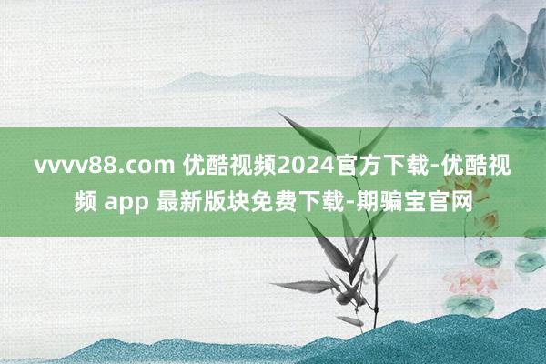 vvvv88.com 优酷视频2024官方下载-优酷视频 app 最新版块免费下载-期骗宝官网