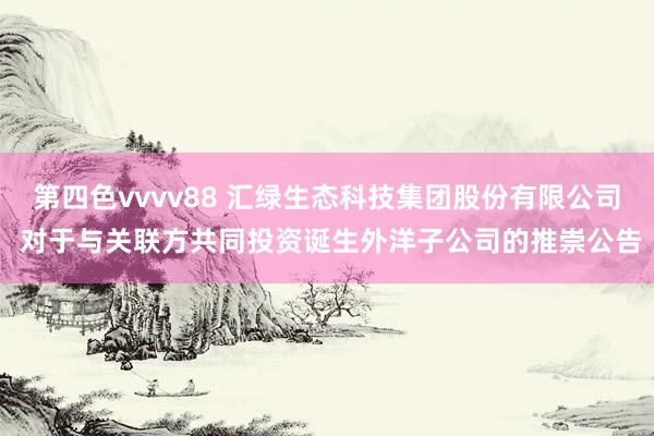 第四色vvvv88 汇绿生态科技集团股份有限公司 对于与关联方共同投资诞生外洋子公司的推崇公告