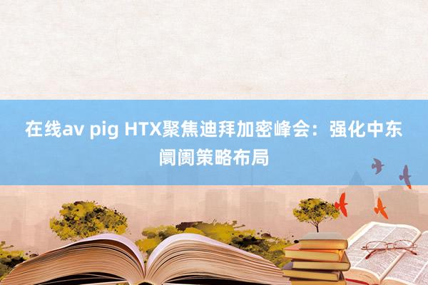 在线av pig HTX聚焦迪拜加密峰会：强化中东阛阓策略布局