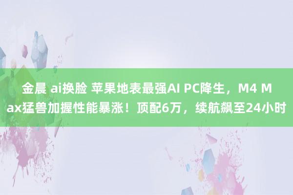 金晨 ai换脸 苹果地表最强AI PC降生，M4 Max猛兽加握性能暴涨！顶配6万，续航飙至24小时