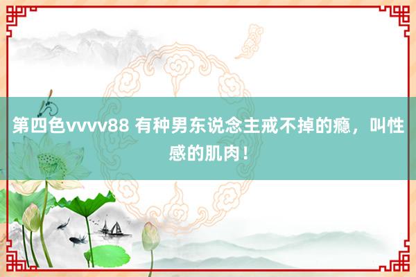 第四色vvvv88 有种男东说念主戒不掉的瘾，叫性感的肌肉！