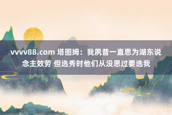 vvvv88.com 塔图姆：我夙昔一直思为湖东说念主效劳 但选秀时他们从没思过要选我